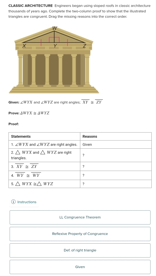 CLASSIC ARCHITECTURE Engineers began using sloped roofs in classic architecture
thousands of years ago. Complete the two-column proof to show that the illustrated
triangles are congruent. Drag the missing reasons into the correct order.
Given: ∠ WYX and ∠ WYZ are right angles: overline XY≌ overline ZY
Prove: △ WYX≌ △ WYZ
Proof:
Instructions
LL Congruence Theorem
Reflexive Property of Congruence
Def. of right triangle
Given