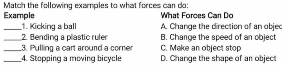 Match the following examples to what forces can do:
Example What Forces Can Do
_1. Kicking a ball A. Change the direction of an objec
_2. Bending a plastic ruler B. Change the speed of an object
_3. Pulling a cart around a corner C. Make an object stop
_4. Stopping a moving bicycle D. Change the shape of an object