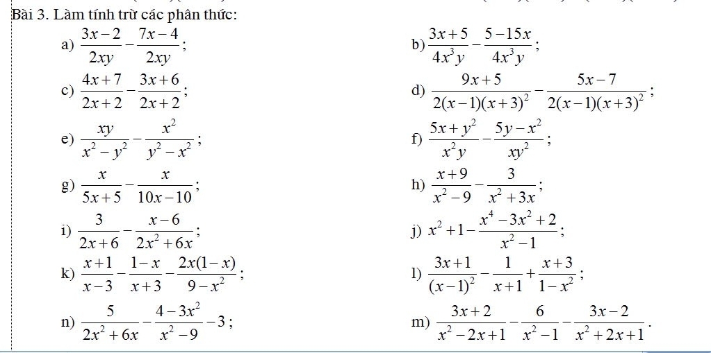 Làm tính trừ các phân thức:
a)  (3x-2)/2xy - (7x-4)/2xy ;  (3x+5)/4x^3y - (5-15x)/4x^3y ;
b)
c)  (4x+7)/2x+2 - (3x+6)/2x+2 ; d) frac 9x+52(x-1)(x+3)^2-frac 5x-72(x-1)(x+3)^2;
e)  xy/x^2-y^2 - x^2/y^2-x^2 ; f)  (5x+y^2)/x^2y - (5y-x^2)/xy^2 ;
g)  x/5x+5 - x/10x-10   (x+9)/x^2-9 - 3/x^2+3x ;
h)
i)  3/2x+6 - (x-6)/2x^2+6x : j) x^2+1- (x^4-3x^2+2)/x^2-1 ;
k)  (x+1)/x-3 - (1-x)/x+3 - (2x(1-x))/9-x^2 ; frac 3x+1(x-1)^2- 1/x+1 + (x+3)/1-x^2 ;
l)
n)  5/2x^2+6x - (4-3x^2)/x^2-9 -3; m)  (3x+2)/x^2-2x+1 - 6/x^2-1 - (3x-2)/x^2+2x+1 .