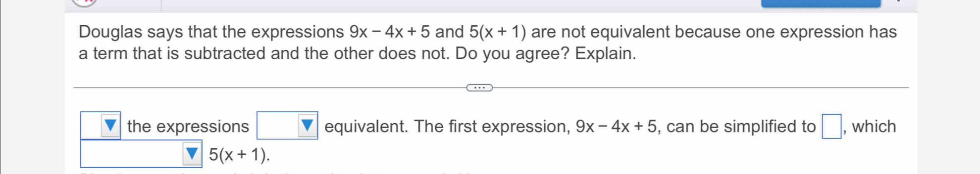 Douglas says that the expressions 9x-4x+5 and 5(x+1) are not equivalent because one expression has
a term that is subtracted and the other does not. Do you agree? Explain.
the expressions equivalent. The first expression, 9x-4x+5 , can be simplified to □ , which
v 5(x+1).