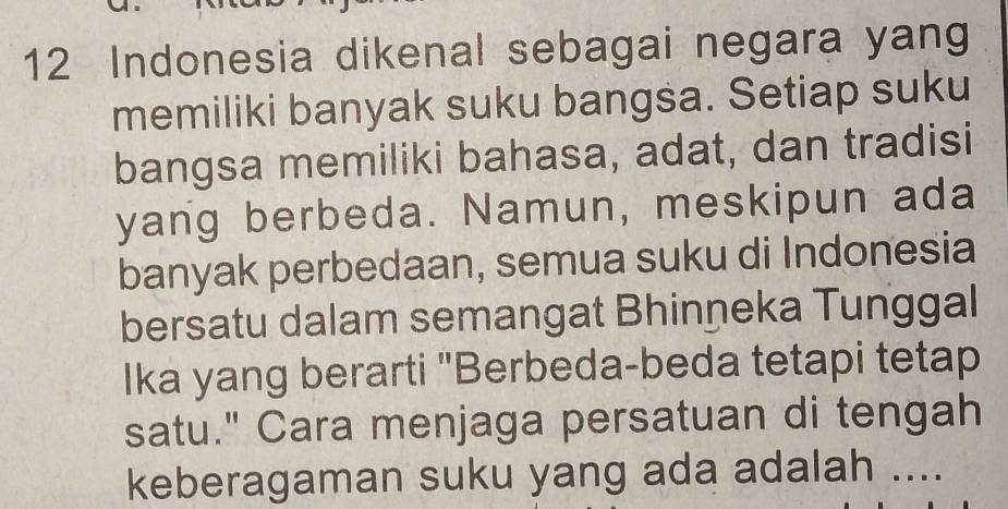 Indonesia dikenal sebagai negara yang 
memiliki banyak suku bangsa. Setiap suku 
bangsa memiliki bahasa, adat, dan tradisi 
yang berbeda. Namun, meskipun ada 
banyak perbedaan, semua suku di Indonesia 
bersatu dalam semangat Bhinņeka Tunggal 
Ika yang berarti "Berbeda-beda tetapi tetap 
satu." Cara menjaga persatuan di tengah 
keberagaman suku yang ada adalah ....