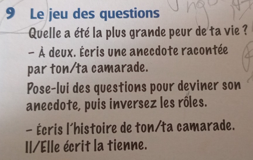 Le jeu des questions 
Quelle a été la plus grande peur de ta vie ? 
- À deux. Écris une anecdote racontée 
par ton/ta camarade. 
Pose-lui des questions pour deviner son 
anecdote, puis inversez les rôles. 
- Écris l'histoire de ton/ta camarade. 
I1/Elle écrit la tienne.