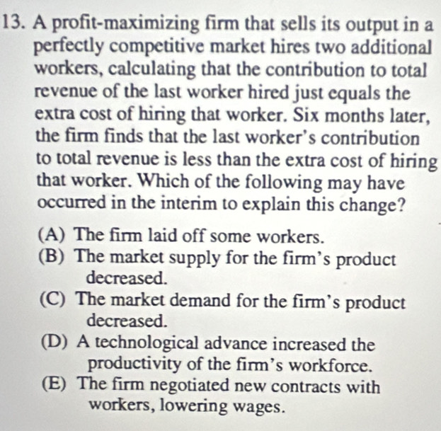 A profit-maximizing firm that sells its output in a
perfectly competitive market hires two additional
workers, calculating that the contribution to total
revenue of the last worker hired just equals the
extra cost of hiring that worker. Six months later,
the firm finds that the last worker’s contribution
to total revenue is less than the extra cost of hiring
that worker. Which of the following may have
occurred in the interim to explain this change?
(A) The firm laid off some workers.
(B) The market supply for the firm’s product
decreased.
(C) The market demand for the firm’s product
decreased.
(D) A technological advance increased the
productivity of the firm’s workforce.
(E) The firm negotiated new contracts with
workers, lowering wages.