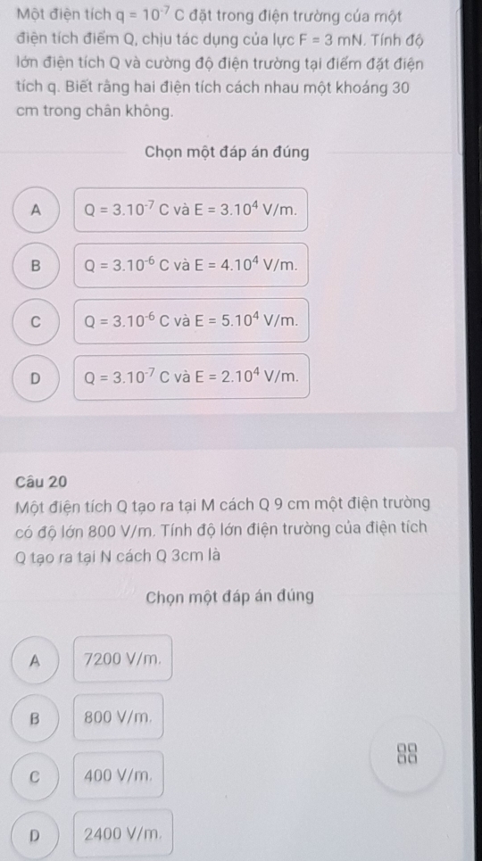 Một điện tích q=10^(-7)C đặt trong điện trường của một
điện tích điểm Q, chịu tác dụng của lực F=3mN. Tính độ
lớn điện tích Q và cường độ điện trường tại điểm đặt điện
tích q. Biết rằng hai điện tích cách nhau một khoáng 30
cm trong chân không.
Chọn một đáp án đúng
A Q=3.10^(-7)C và E=3.10^4V/m.
B Q=3.10^(-6)C và E=4.10^4V/m.
C Q=3.10^(-6)C và E=5.10^4V/m.
D Q=3.10^(-7)C và E=2.10^4V/m. 
Câu 20
Một điện tích Q tạo ra tại M cách Q 9 cm một điện trường
có độ lớn 800 V/m. Tính độ lớn điện trường của điện tích
Q tạo ra tại N cách Q 3cm là
Chọn một đáp án đúng
A 7200 V/m.
B 800 V/m.
□□
□□
C 400 V/m.
D 2400 V/m.