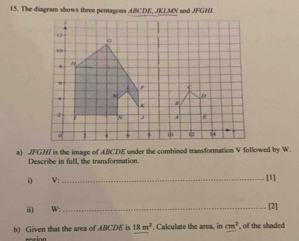 The diagram shows three pentagons ABCDE, JKLMN and JFGHI. 
a) JFGHI is the image of ABCDE under the combined transformation V followed by W. 
Describe in full, the transformation. 
i) V : 
_[1] 
ii) W : _[2] 
b) Given that the area of ABCDE is 18m^2. Calculate the area, in cm^2 , of the shaded 
region