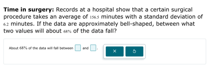 Time in surgery: Records at a hospital show that a certain surgical 
procedure takes an average of 156.5 minutes with a standard deviation of
6.2 minutes. If the data are approximately bell-shaped, between what 
two values will about 68% of the data fall? 
About 68% of the data will fall between □ and □. ×