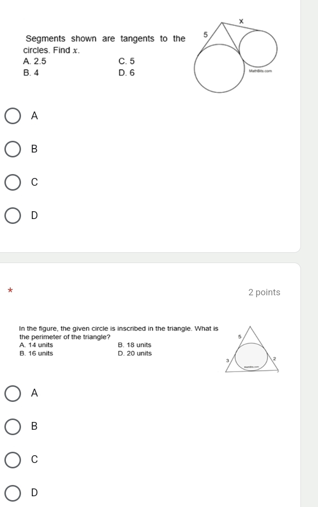 Segments shown are tangents to the
circles. Find x.
A. 2.5 C. 5
B. 4 D. 6
A
B
C
D
*
2 points
In the figure, the given circle is inscribed in the triangle. What is
the perimeter of the triangle?
A. 14 units B. 18 units
B. 16 units D. 20 units
A
B
C
D