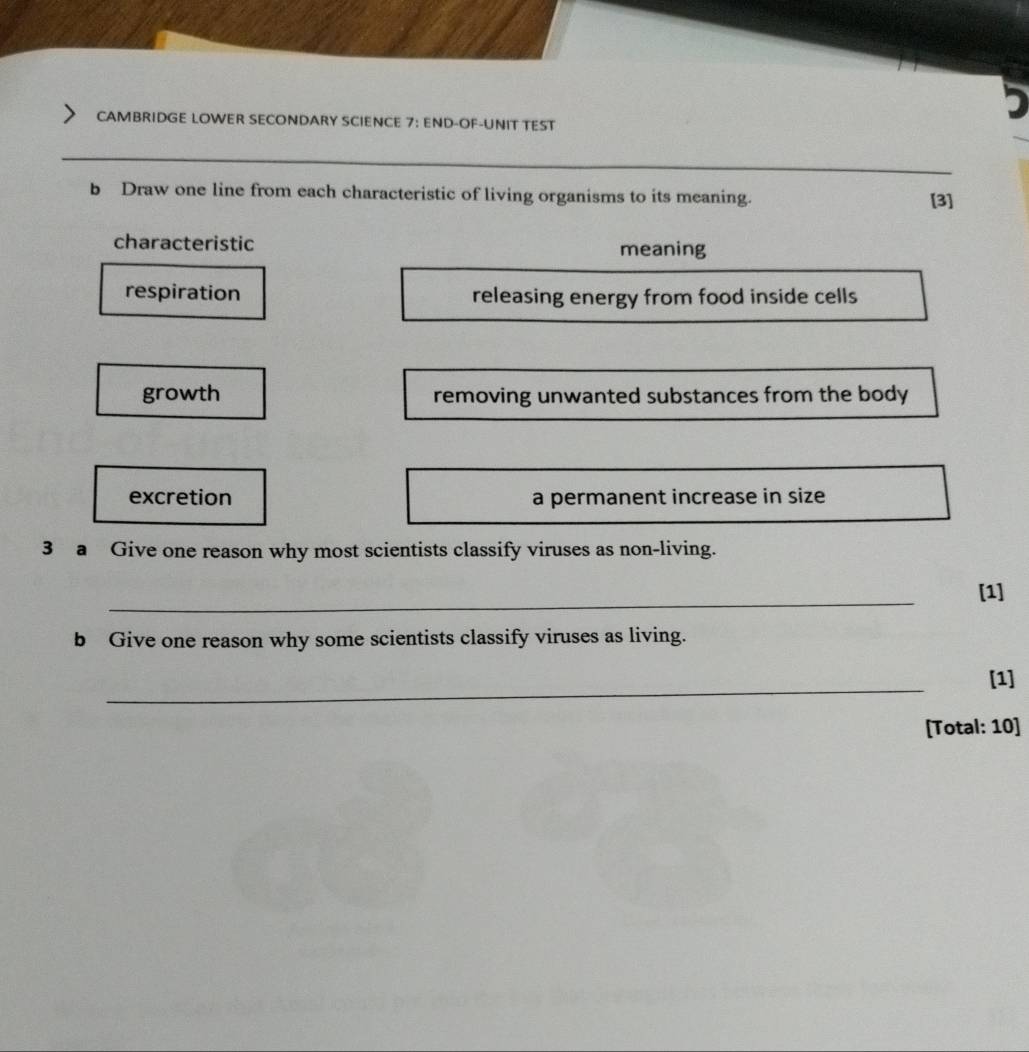 CAMBRIDGE LOWER SECONDARY SCIENCE 7: END-OF-UNIT TEST 
_ 
b Draw one line from each characteristic of living organisms to its meaning. 
[3] 
characteristic meaning 
respiration releasing energy from food inside cells 
growth removing unwanted substances from the body 
excretion a permanent increase in size 
3 a Give one reason why most scientists classify viruses as non-living. 
_ 
[1] 
b Give one reason why some scientists classify viruses as living. 
_ 
[1] 
[Total: 10]