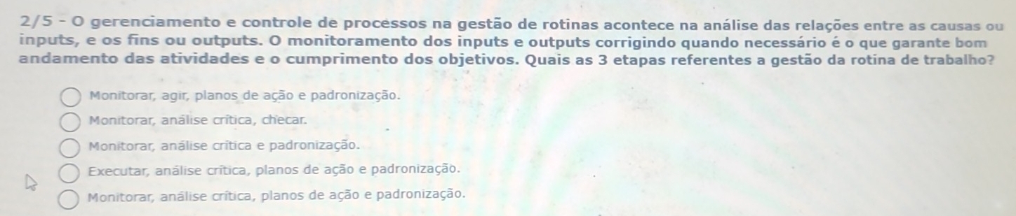 2/5 - O gerenciamento e controle de processos na gestão de rotinas acontece na análise das relações entre as causas ou
inputs, e os fins ou outputs. O monitoramento dos inputs e outputs corrigindo quando necessário é o que garante bom
andamento das atividades e o cumprimento dos objetivos. Quais as 3 etapas referentes a gestão da rotina de trabalho?
Monitorar, agir, planos de ação e padronização.
Monitorar, análise crítica, checar.
Monitorar, análise crítica e padronização.
Executar, análise crítica, planos de ação e padronização.
Monitorar, análise crítica, planos de ação e padronização.