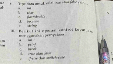 a 9. Tipe data untuk nilai true atau false yaitu ..__
ah a. int
b. char
5.
c. float/double
d. boolean
e. string
10. Berikut ini operasi kontrol keputusa
menggunakan pernyataan ....
a m a. int
am b. prinf
c. break
d. true atau false
e. if-else dan switch-case