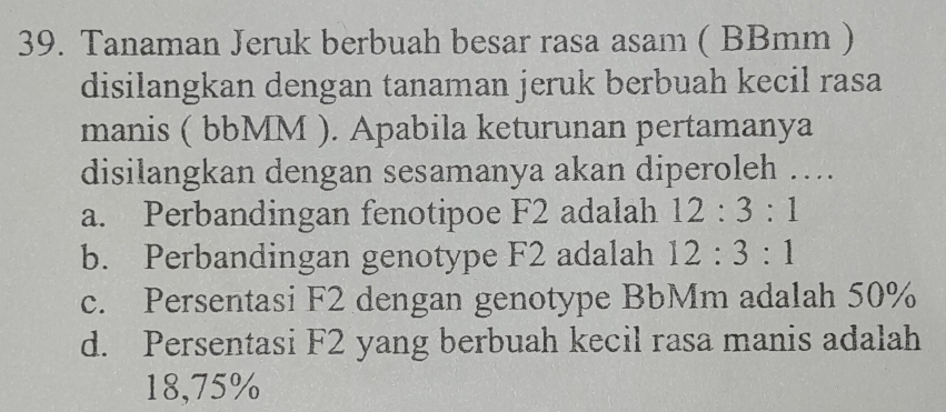 Tanaman Jeruk berbuah besar rasa asam ( BBmm )
disilangkan dengan tanaman jeruk berbuah kecil rasa
manis ( bbMM ). Apabila keturunan pertamanya
disilangkan dengan sesamanya akan diperoleh ….
a. Perbandingan fenotipoe F2 adalah 12:3:1
b. Perbandingan genotype F2 adalah 12:3:1
c. Persentasi F2 dengan genotype BbMm adalah 50%
d. Persentasi F2 yang berbuah kecil rasa manis adalah
18,75%