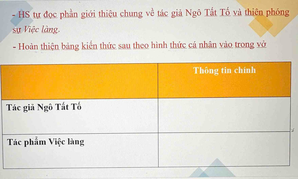 HS tự đọc phần giới thiệu chung về tác giả Ngô Tất Tố và thiên phóng 
sự Việc làng. 
- Hoàn thiện bảng kiến thức sau theo hình thức cá nhân vào trong vở 
y