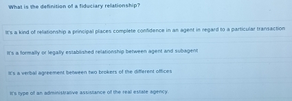 What is the definition of a fiduciary relationship?
It's a kind of relationship a principal places complete confidence in an agent in regard to a particular transaction
It's a formally or legally established relationship between agent and subagent
It's a verbal agreement between two brokers of the different offices
It's type of an administrative assistance of the real estate agency.