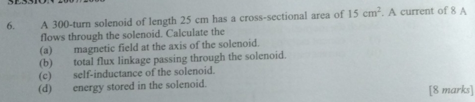 A 300-turn solenoid of length 25 cm has a cross-sectional area of 15cm^2. A current of 8 A 
flows through the solenoid. Calculate the 
(a) magnetic field at the axis of the solenoid. 
(b) total flux linkage passing through the solenoid. 
(c) self-inductance of the solenoid. 
(d) energy stored in the solenoid. [8 marks]