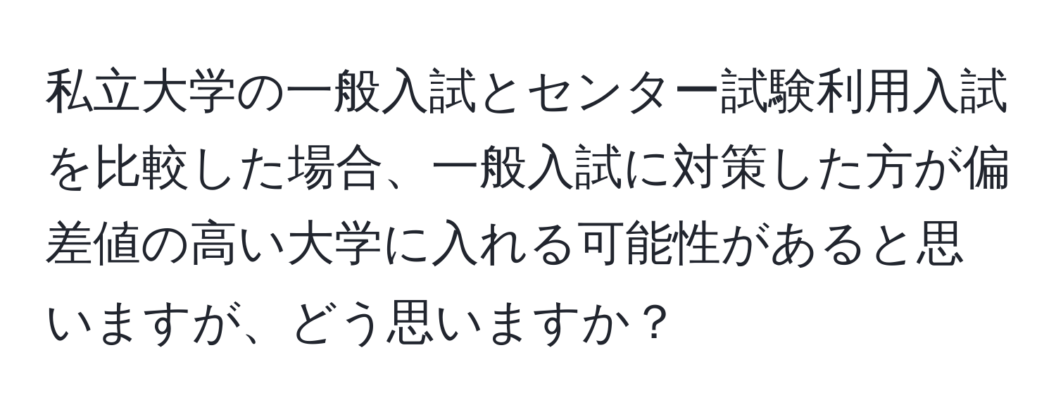 私立大学の一般入試とセンター試験利用入試を比較した場合、一般入試に対策した方が偏差値の高い大学に入れる可能性があると思いますが、どう思いますか？