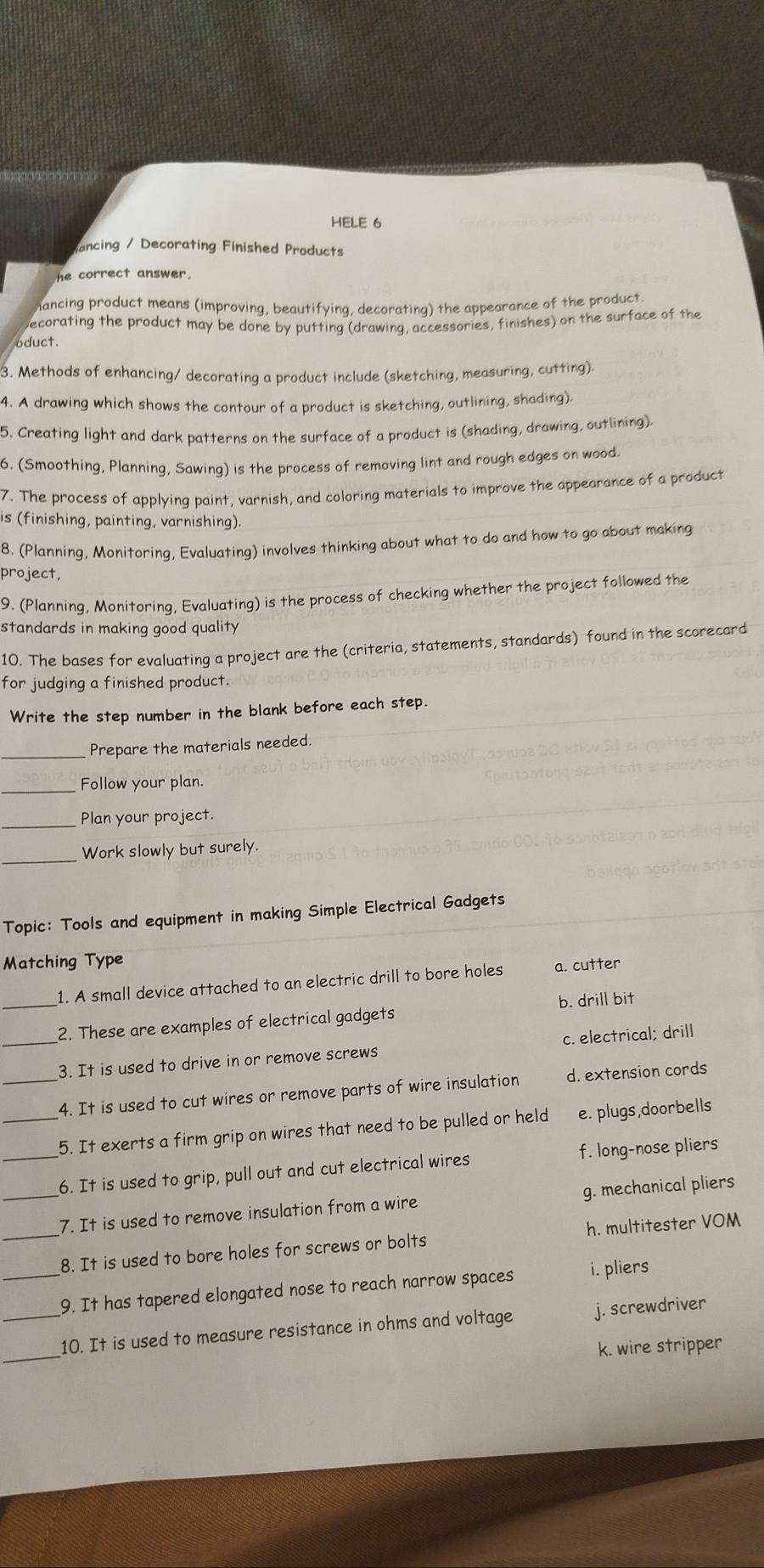 HELE 6
ancing / Decorating Finished Products
he correct answer.
mancing product means (improving, beautifying, decorating) the appearance of the product.
ecorating the product may be done by putting (drawing, accessories, finishes) on the surface of the
oduct.
3. Methods of enhancing/ decorating a product include (sketching, measuring, cutting).
4. A drawing which shows the contour of a product is sketching, outlining, shading).
5. Creating light and dark patterns on the surface of a product is (shading, drawing, outlining).
6. (Smoothing, Planning, Sawing) is the process of removing lint and rough edges on wood.
7. The process of applying paint, varnish, and coloring materials to improve the appearance of a product
is (finishing, painting, varnishing).
8. (Planning, Monitoring, Evaluating) involves thinking about what to do and how to go about making
project,
9. (Planning, Monitoring, Evaluating) is the process of checking whether the project followed the
standards in making good quality
10. The bases for evaluating a project are the (criteria, statements, standards) found in the scorecard
for judging a finished product.
Write the step number in the blank before each step.
_Prepare the materials needed.
_Follow your plan.
_Plan your project.
_
Work slowly but surely.
Topic: Tools and equipment in making Simple Electrical Gadgets
Matching Type
1. A small device attached to an electric drill to bore holes a. cutter
_2. These are examples of electrical gadgets b. drill bit
_3. It is used to drive in or remove screws c. electrical; drill
_4. It is used to cut wires or remove parts of wire insulation d. extension cords
_5. It exerts a firm grip on wires that need to be pulled or held e. plugs,doorbells
_
_6. It is used to grip, pull out and cut electrical wires f. long-nose pliers
g. mechanical pliers
7. It is used to remove insulation from a wire
_8. It is used to bore holes for screws or bolts h. multitester VOM
_9. It has tapered elongated nose to reach narrow spaces i. pliers
_
_10. It is used to measure resistance in ohms and voltage j. screwdriver
k. wire stripper