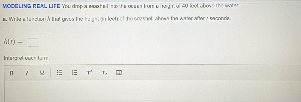 MODELING REAL LIFE You drop a seashell into the ocean from a height of 40 feet above the water. 
a. Write a function h that gives the height (in feet) of the seashell above the water after r seconds.
h(t)=□
Interpret each term. 
B I u T^2 T_2