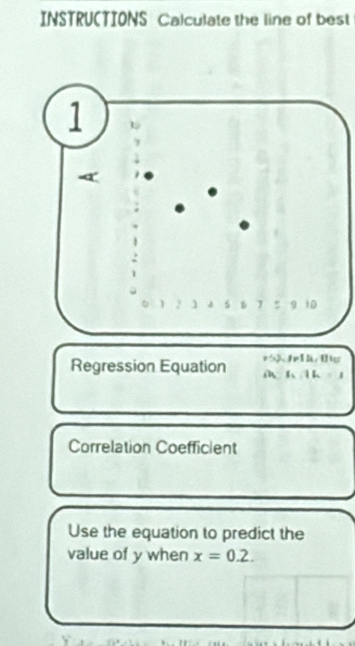 INSTRU(TIONS Calculate the line of best 
Regression Equation M6 k 。 
Correlation Coefficient 
Use the equation to predict the 
value of y when x=0.2.