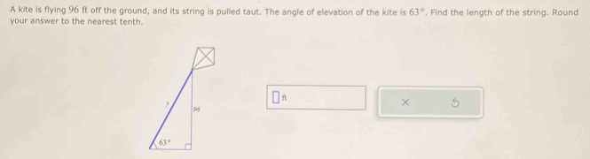 A kite is flying 96 ft off the ground, and its string is pulled taut. The angle of elevation of the kite is 63°. Find the length of the string. Round
your answer to the nearest tenth.
A
×