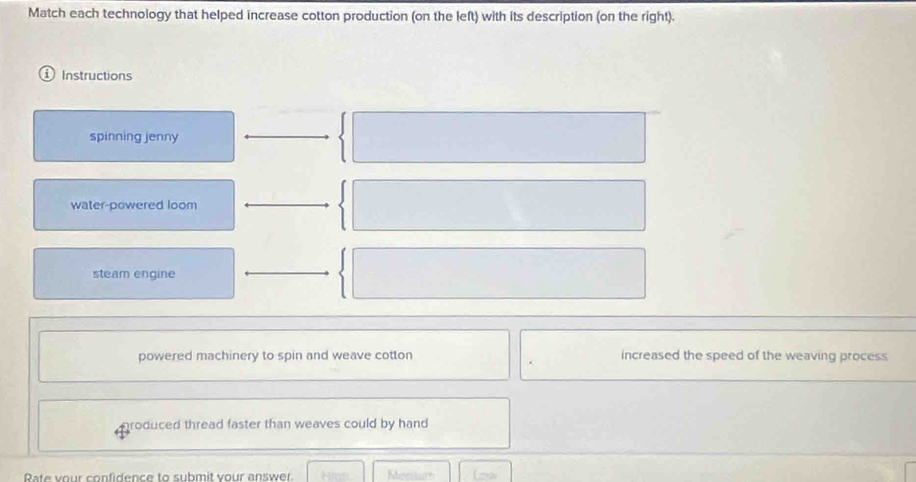 Match each technology that helped increase cotton production (on the left) with its description (on the right).
Instructions
spinning jenny
water-powered loom
steam engine
powered machinery to spin and weave cotton increased the speed of the weaving process
produced thread faster than weaves could by hand .
Rate vour confidence to submit vour answer Mecrtur