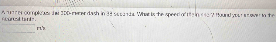 A runner completes the 300-meter dash in 38 seconds. What is the speed of the runner? Round your answer to the 
nearest tenth.
□ m/s