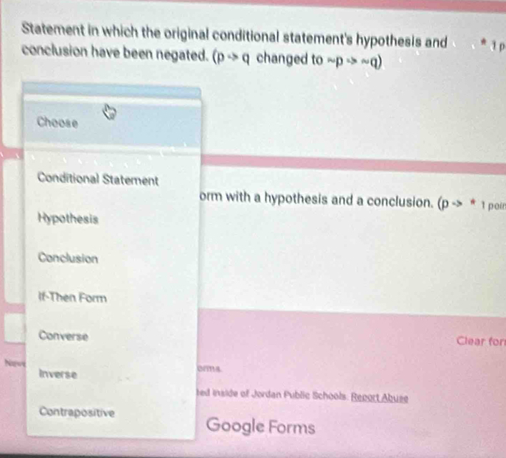 Statement in which the original conditional statement's hypothesis and * 1 p
conclusion have been negated. (pto q changed to sim pRightarrow sim q)
Choose
Conditional Statement
orm with a hypothesis and a conclusion. (pto * 1 poin
Hypothesis
Conclusion
If-Then Form
Converse Clear for
Newé orma
Inverse
ted inside of Jordan Public Schools. Report Abuse
Contrapositive
Google Forms