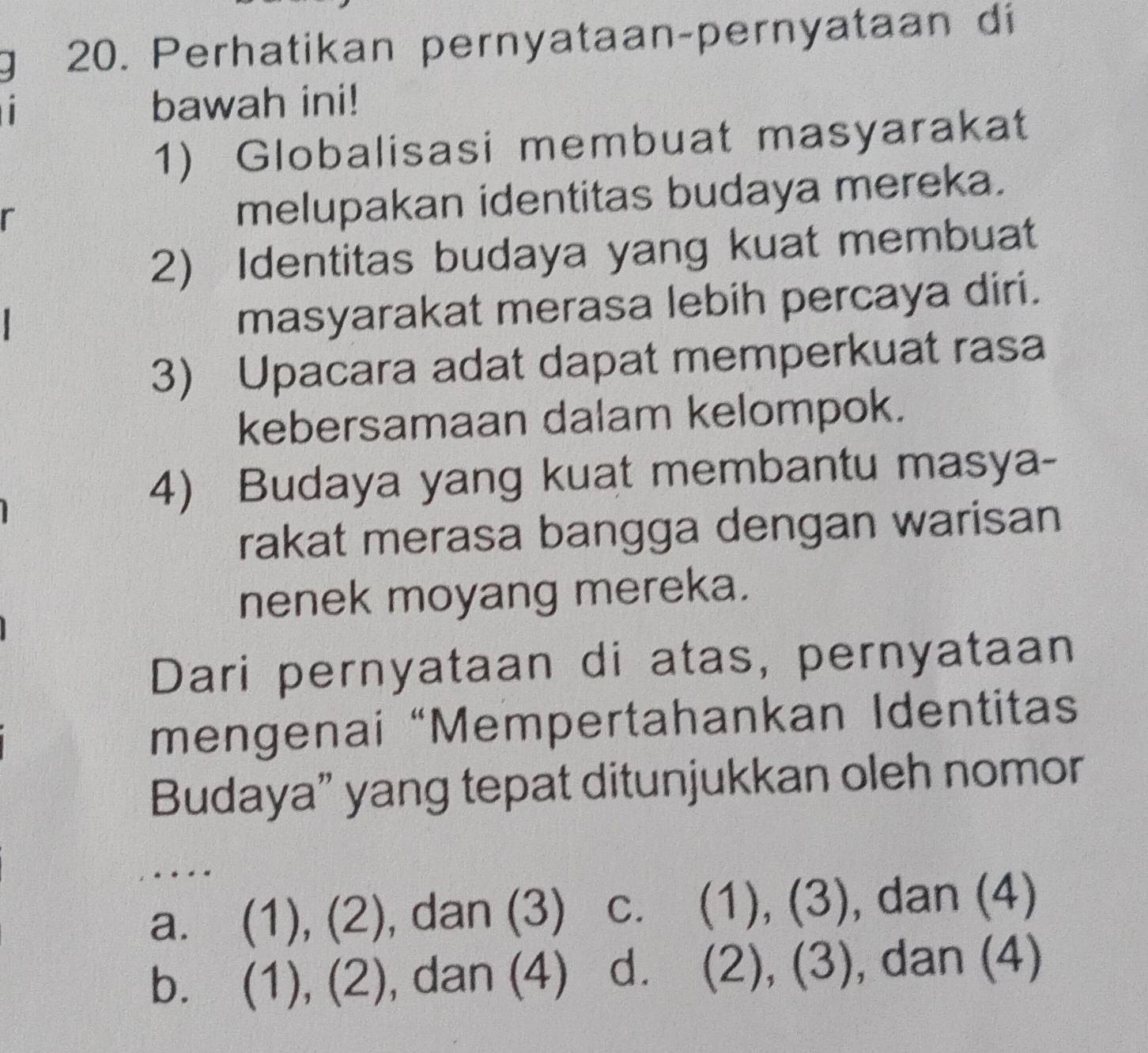 Perhatikan pernyataan-pernyataan di
bawah ini!
1) Globalisasi membuat masyarakat
r
melupakan identitas budaya mereka.
2) Identitas budaya yang kuat membuat
masyarakat merasa lebih percaya diri.
3) Upacara adat dapat memperkuat rasa
kebersamaan dalam kelompok.
4) Budaya yang kuat membantu masya-
rakat merasa bangga dengan warisan
nenek moyang mereka.
Dari pernyataan di atas, pernyataan
mengenai “Mempertahankan Identitas
Budaya” yang tepat ditunjukkan oleh nomor
.
a. (1), (2), dan (3) c. (1), (3), dan (4)
b. (1), (2), dan (4) d. (2), (3), dan (4)