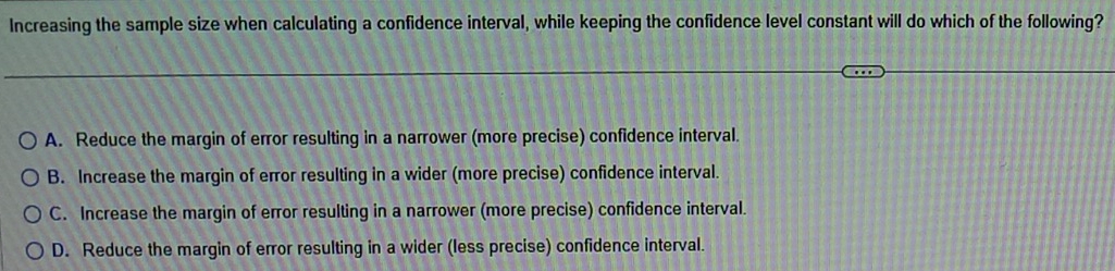 Increasing the sample size when calculating a confidence interval, while keeping the confidence level constant will do which of the following?
A. Reduce the margin of error resulting in a narrower (more precise) confidence interval.
B. Increase the margin of error resulting in a wider (more precise) confidence interval.
C. Increase the margin of error resulting in a narrower (more precise) confidence interval.
D. Reduce the margin of error resulting in a wider (less precise) confidence interval.