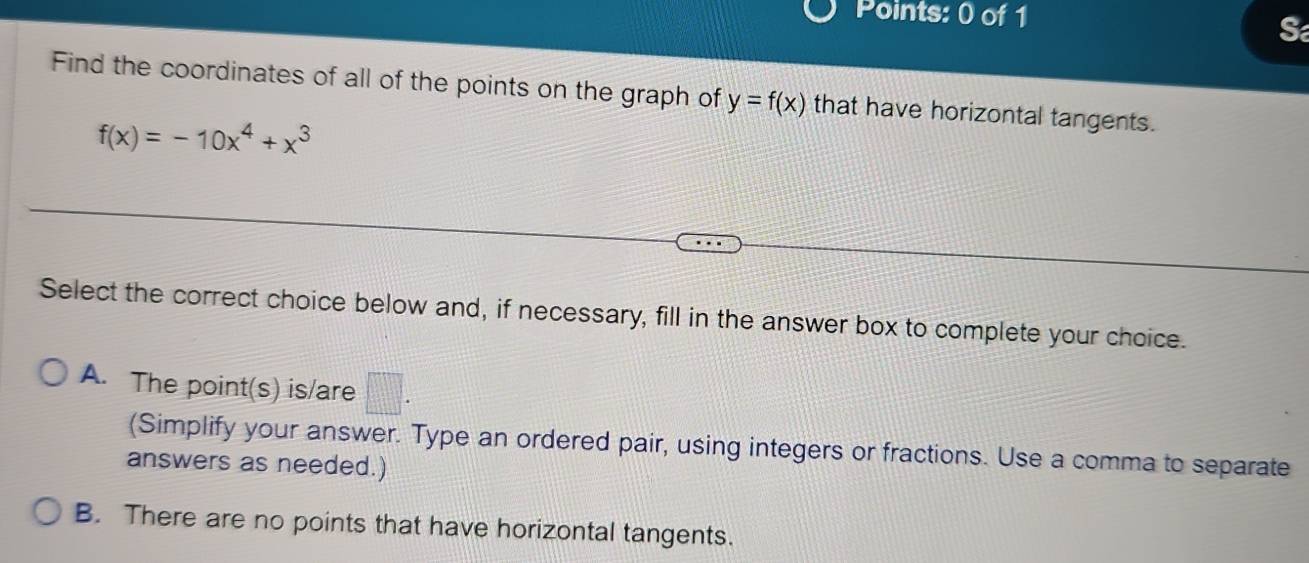 Find the coordinates of all of the points on the graph of y=f(x) that have horizontal tangents.
f(x)=-10x^4+x^3
Select the correct choice below and, if necessary, fill in the answer box to complete your choice.
A. The point(s) is/are □ . 
(Simplify your answer. Type an ordered pair, using integers or fractions. Use a comma to separate
answers as needed.)
B. There are no points that have horizontal tangents.