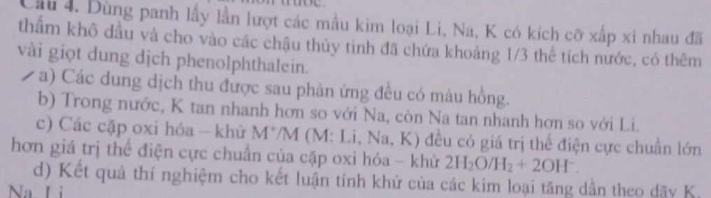 Cầu 4. Dùng panh lấy lần lượt các mẫu kim loại Li, Na, K có kích cỡ xấp xỉ nhau đã 
thẩm khô dầu và cho vào các chậu thủy tinh đã chứa khoảng 1/3 thể tích nước, có thêm 
vài giọt dung dịch phenolphthalein. 
a) Các dung dịch thu được sau phản ứng đều có màu hồng. 
b) Trong nước, K tan nhanh hơn so với Na, còn Na tan nhanh hơn so với Li. 
c) Các cặp oxi hóa - khử M*/M (M: Li, Na, K) đều có giá trị thể điện cực chuẩn lớn 
hơn giá trị thể điện cực chuẩn của cặp oxi hóa - khử 2H_2O/H_2+2OH^-. 
d) Kết quả thí nghiệm cho kết luận tính khử của các kim loại tăng dần theo dãy K. 
Na L i