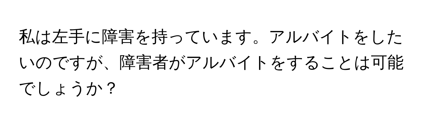 私は左手に障害を持っています。アルバイトをしたいのですが、障害者がアルバイトをすることは可能でしょうか？