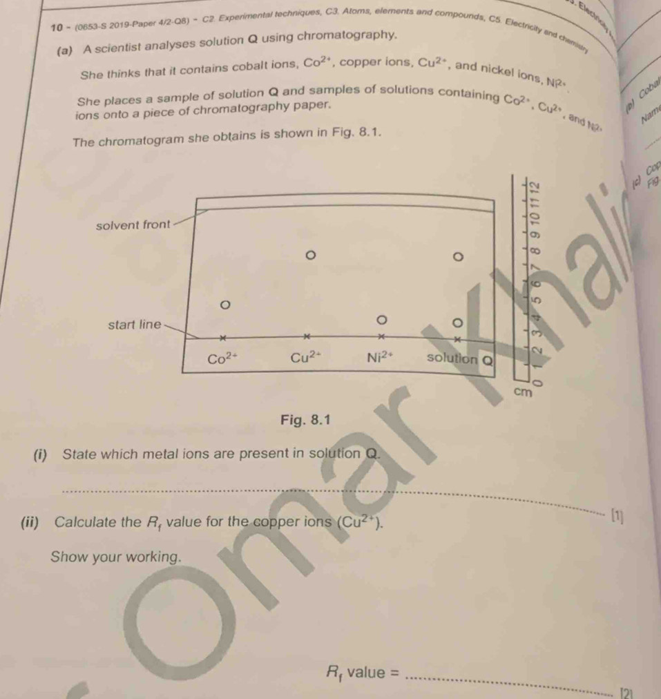 Electrice
10 - (0853-S 2019-Paper 4/2-Q8) - C2. Experimental techniques, C3. Atoms, elements and compounds, C5. Electricity and chemistry
(a) A scientist analyses solution Q using chromatography.
She thinks that it contains cobalt ions, Co^(2+) , copper ions, Cu^(2+) , and nickel ions. NP^(2+)
She places a sample of solution Q and samples of solutions containing Co^(2+),Cu^(2+) and N 
ions onto a piece of chromatography paper.
) Coba
Nam
The chromatogram she obtains is shown in Fig. 8.1.
_
C
Fig
(i) State which metal ions are present in solution Q.
_
(ii) Calculate the R_f value for the copper ions (Cu^(2+)).
1
Show your working.
_ R_fvalue=
I21