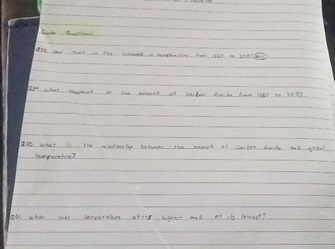 Guite Questions. 
38 How much is the increase in temptrature from 1880 to 2010? B05 
p3g what tappened to the amount of cacton dioxide from 1880 to 20107
a40. what is the relstionship between the amount of carbon diacide and globd? 
iemperature? 
41. when wes temperature afits highest and at its lowest?