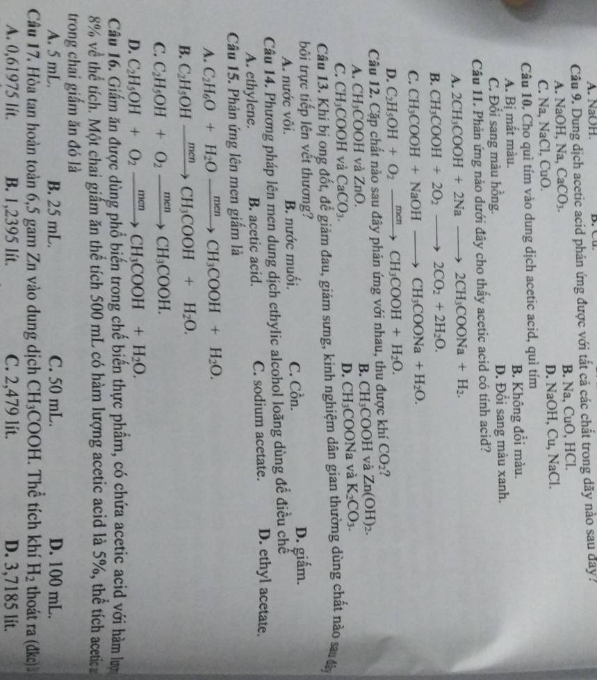 A. NaOH. D.  C .
Câu 9. Dung dịch acetic acid phản ứng được với tất cả các chất trong dãy nào sau day?
A. N aOH,Na,CaCO_3. B. Na, CuO, HCl.
C. Na,NaCl,CuO D. NaOH, Cu, NaCl.
Câu 10. Cho quì tím vào dung dịch acetic acid, quì tím
A. Bị mất màu. B. Không đổi màu.
C. Đổi sang màu hồng. D. Đổi sang màu xanh.
Câu 11. Phản ứng nào dưới đây cho thấy acetic acid có tính acid?
A. 2CH_3COOH+2Nato 2CH_3COONa+H_2.
B. CH_3COOH+2O_2to 2CO_2+2H_2O.
C. CH_3COOH+NaOHto CH_3COONa+H_2O.
D. C_2H_5OH+O_2xrightarrow menCH_3COOH+H_2O.
Câu 12. Cặp chất nào sau đây phản ứng với nhau, thu được khí CO_2
A. CH_3COOH và ZnO.
B. CH_3COOH và Zn(OH)_2.
C. CH_3COOH và CaCO_3.
D. CH_3COONa và K_2CO_3.
Câu 13. Khi bị ong đốt, để giảm đau, giảm sưng, kinh nghiệm dân gian thường dùng chất nào sa đây
bối trực tiếp lên vết thương?
A. nước vôi. B. nước muối. C. Cồn. D. giấm.
Câu 14. Phương pháp lên men dung dịch ethylic alcohol loãng dùng đề điều chế
A. ethylene. B. acetic acid. C. sodium acetate. D. ethyl acetate.
Câu 15. Phản ứng lên men giấm là
A. C_2H_6O+H_2Oxrightarrow menCH_3COOH+H_2O.
B. C_2H_5OHxrightarrow menCH_3COOH+H_2O.
C. C_2H_5OH+O_2xrightarrow menCH_3COOH.
D. C_2H_5OH+O_2xrightarrow menCH_3COOH+H_2O.
Câu 16. Giấm ăn được dùng phổ biến trong chế biến thực phẩm, có chứa acetic acid với hàm lượ
8% về thể tích. Một chai giấm ăn thể tích 500 mL có hàm lượng acetic acid là 5%, thể tích acetic
trong chai giấm ăn đó là
A. 5 mL. B. 25 mL. C. 50 mL. D. 100 mL.
Câu 17. Hòa tan hoàn toàn 6,5 gam Zn vào dung dịch CH 13C OOH. Thể tích khí H_2 thoát ra (đkc)
A. 0,61975 lit. B. 1,2395 lít. C. 2,479 lít. D. 3,7185 lít.