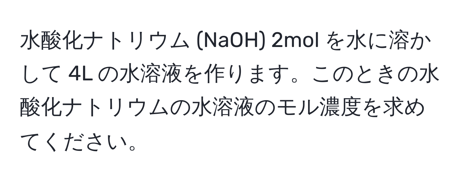 水酸化ナトリウム (NaOH) 2mol を水に溶かして 4L の水溶液を作ります。このときの水酸化ナトリウムの水溶液のモル濃度を求めてください。