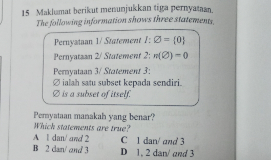 Maklumat berikut menunjukkan tiga pernyataan.
The following information shows three statements.
Pernyataan 1/ Statement 1:varnothing = 0
Pernyataan 2/ Statement 2:n(varnothing )=0
Pernyataan 3/ Statement 3:
Ø ialah satu subset kepada sendiri.
is a subset of itself.
Pernyataan manakah yang benar?
Which statements are true?
A 1 dan/ and 2 C 1 dan/ and 3
B 2 dan/ and 3 D 1, 2 dan/ and 3