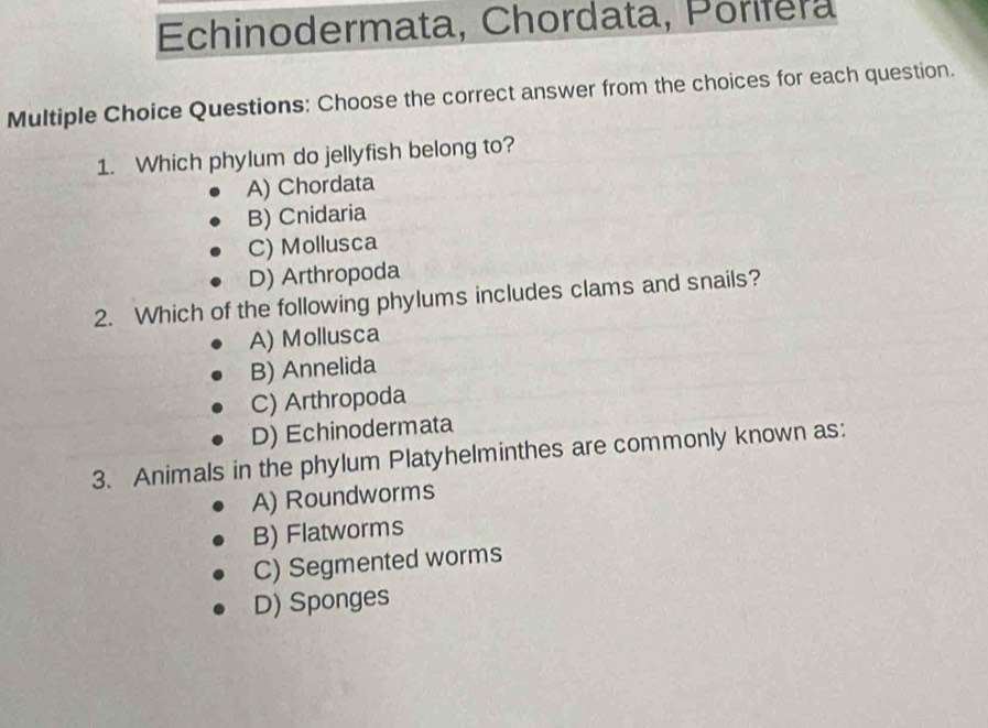 Echinodermata, Chordata, Porifera
Multiple Choice Questions: Choose the correct answer from the choices for each question.
1. Which phylum do jellyfish belong to?
A) Chordata
B) Cnidaria
C) Mollusca
D) Arthropoda
2. Which of the following phylums includes clams and snails?
A) Mollusca
B) Annelida
C) Arthropoda
D) Echinodermata
3. Animals in the phylum Platyhelminthes are commonly known as:
A) Roundworms
B) Flatworms
C) Segmented worms
D) Sponges