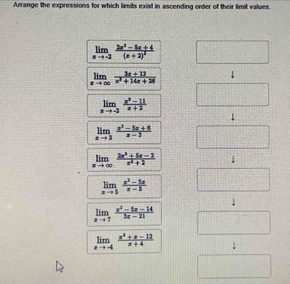 Arrange the expressions for which limits exist in ascending order of their limit values.
limlimits _xto -2frac 2x^2-5x+4(x+2)^2
limlimits _xto ∈fty  (3x+12)/x^2+14x+28 
limlimits _xto -2 (x^2-11)/x+2 
↓
limlimits _xto 3 (x^2-5x+6)/x-3 
limlimits _xto ∈fty  (2x^2+5x-2)/x^2+2 
limlimits _xto 5 (x^2-5x)/x-5 
limlimits _xto 7 (x^2-5x-14)/3x-21 
limlimits _xto -4 (x^2+x-12)/x+4 