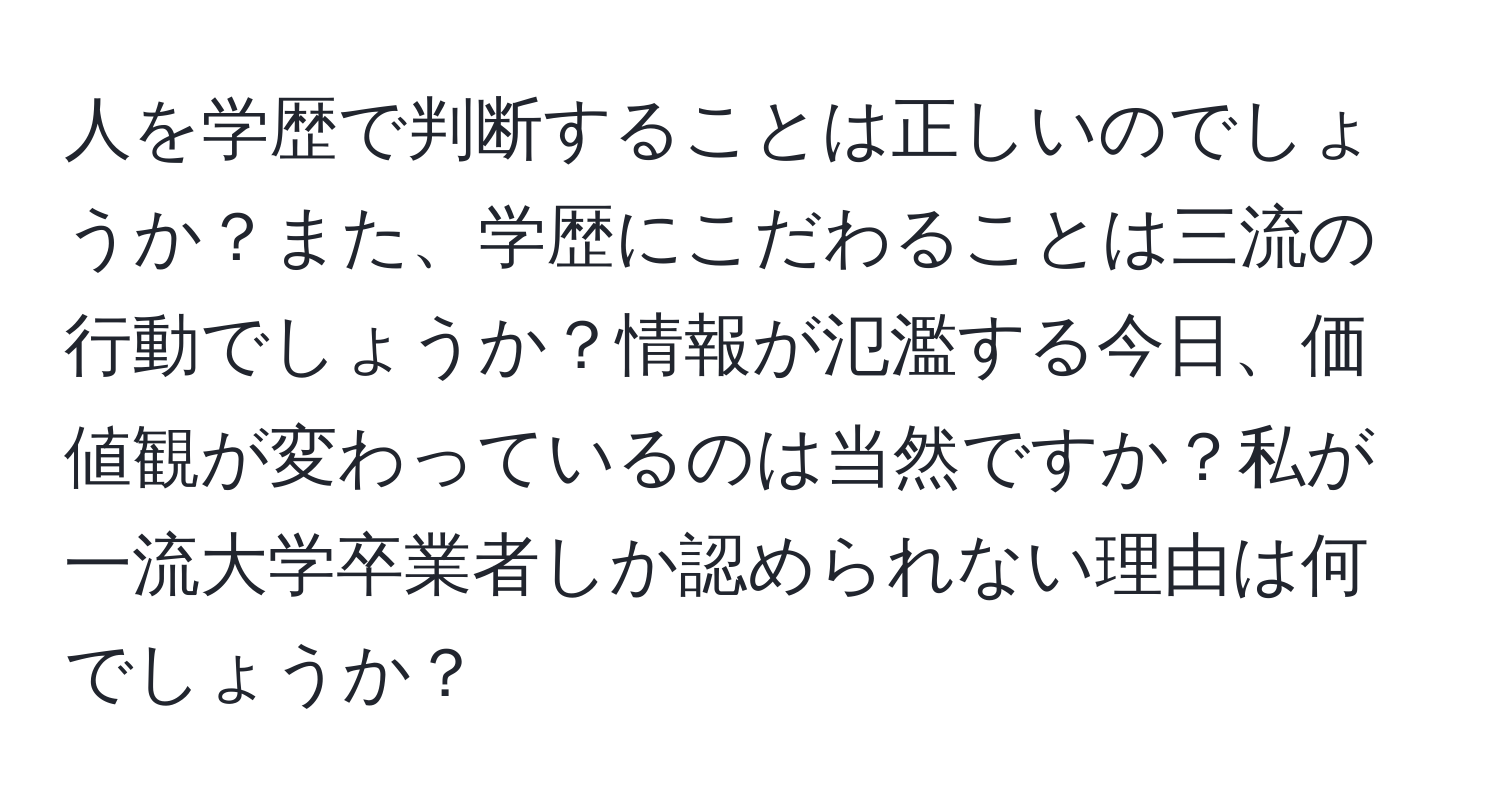 人を学歴で判断することは正しいのでしょうか？また、学歴にこだわることは三流の行動でしょうか？情報が氾濫する今日、価値観が変わっているのは当然ですか？私が一流大学卒業者しか認められない理由は何でしょうか？