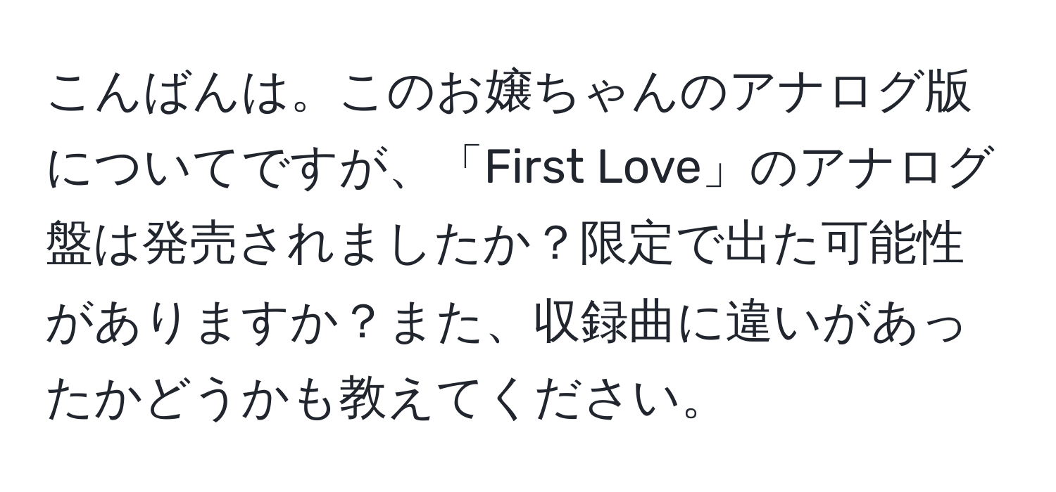 こんばんは。このお嬢ちゃんのアナログ版についてですが、「First Love」のアナログ盤は発売されましたか？限定で出た可能性がありますか？また、収録曲に違いがあったかどうかも教えてください。