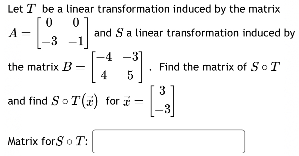 Let T be a linear transformation induced by the matrix
A=beginbmatrix 0&0 -3&-1endbmatrix and S a linear transformation induced by 
the matrix B=beginbmatrix -4&-3 4&5endbmatrix. Find the matrix of S ○ T 
and find S ○ T(vector x) for vector x=beginbmatrix 3 -3endbmatrix
Matrix forS ○ T: □