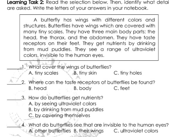 Learing Task 2: Read the selection below. Then, identify what detai
are asked. Write the letters of your answers in your notebook.
A butterfly has wings with different colors and
structures. Butterflies have wings which are covered with
many tiny scales. They have three main body parts: the
head, the thorax, and the abdomen. They have taste
receptors on their feet. They get nutrients by drinking
from mud puddles. They see a range of ultraviolet
colors, invisible to the human eyes.
_1. What cover the wings of butterflies?
A. tiny scales B. tiny skin C. tiny holes
_2. Where can the taste receptors of butterflies be found?
B. head B. body C. feet
_3. How do butterflies get nutrients?
A. by seeing ultraviolet colors
B. by drinking from mud puddles
C. by covering themselves
_4. What do butterflies see that are invisible to the human eyes?
A. other butterflies B. their wings C. ultraviolet colors