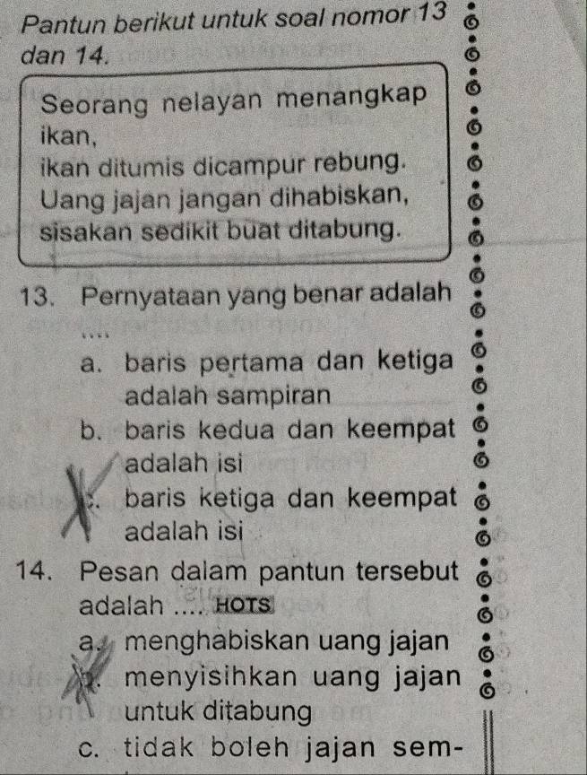 Pantun berikut untuk soal nomor 13
dan 14.
Seorang nelayan menangkap
ikan,
ikan ditumis dicampur rebung.
Uang jajan jangan dihabiskan,
sisakan sedikit buat ditabung.
13. Pernyataan yang benar adalah
a. baris pertama dan ketiga
adalah sampiran
b. baris kedua dan keempat
adalah isi
C baris ketiga dan keempat
adalah isi
14. Pesan dalam pantun tersebut
adalah .... HOTs
a. menghabiskan uang jajan
1 menyisihkan uang jajan
untuk ditabung
c. tidak boleh jajan sem-