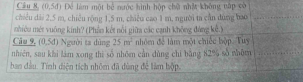 (0,54) Để làm một bể nước hình hộp chữ nhật không nắp có 
chiều dài 2,5 m, chiều rộng 1,5 m, chiều cao 1 m, người ta cần dùng bao 
nhiêu mét vuông kính? (Phần kết nối giữa các cạnh không đảng kể.) 
Câu 9. ( 0,5d) Người ta dùng 25m^2 nhôm để làm một chiếc hộp. Tuy 
nhiên, sau khi làm xong thì số nhôm cần dùng chỉ bằng 82% số nhôm 
ban đầu. Tính diện tích nhôm đã dùng để làm hộp.