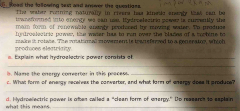 Read the following text and answer the questions. 
The water running naturally in rivers has kinetic energy that can be 
transformed into energy we can use. Hydroelectric power is currently the 
main form of renewable energy produced by moving water. To produce 
hydroelectric power, the water has to run over the blades of a turbine to 
make it rotate. The rotational movement is transferred to a generator, which 
produces electricity. 
a. Explain what hydroelectric power consists of._ 
_ 
b. Name the energy converter in this process._ 
c. What form of energy receives the converter, and what form of energy does it produce? 
_ 
d. Hydroelectric power is often called a “clean form of energy.” Do research to explain 
what this means._ 
_