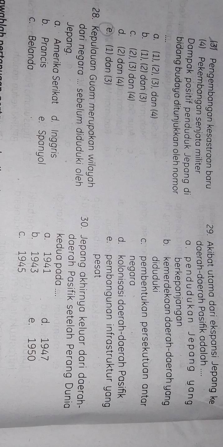 (3) Pengembangan kesastraan baru
29. Akibat utama dari ekspansi Jepang k
(4) Pekembangan senjata militer
daerah-daerah Pasifik adalah ....
Dampak positif penduduk Jepang di a. pendudukan Jepang yang
bidang budaya ditunjukkan oleh nomor berkepanjangan
b. kemerdekaan daerah-daerah yang
a. (1), (2), (3), dan (4) diduduki
b. (1), (2) dan (3) c. pembentukan persekutuan antar
c. (2), (3) dan (4) negara
d. (2) dan (4) d. kolonisasi daerah-daerah Pasifik
e. (1) dan (3) e. pembangunan infrastruktur yang
28. Kepulauan Guam merupakan wilayah pesat
dari negara ... sebelum diduduki oleh 30. Jepang akhirnya keluar dari daerah-
Jepang.
daerah Pasifik setelah Perang Dunia
a. Amerika Serikat d. Inggris
kedua pada ....
b. Prancis e. Spanyol
a. 1941 d. 1947
b. 1943
c. Belanda e. 1950
c. 1945