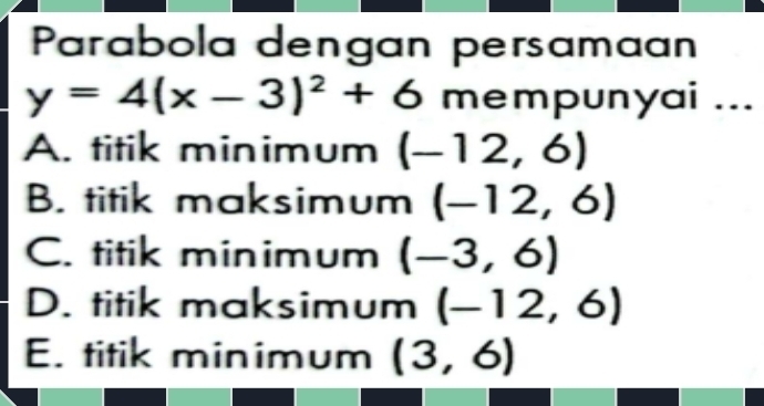 Parabola dengan persamaan
y=4(x-3)^2+6 mempunyai ...
A. titik minimum (-12,6)
B. titik maksimum (-12,6)
C. titik minimum (-3,6)
D. titik maksimum (-12,6)
E. titik minimum (3,6)