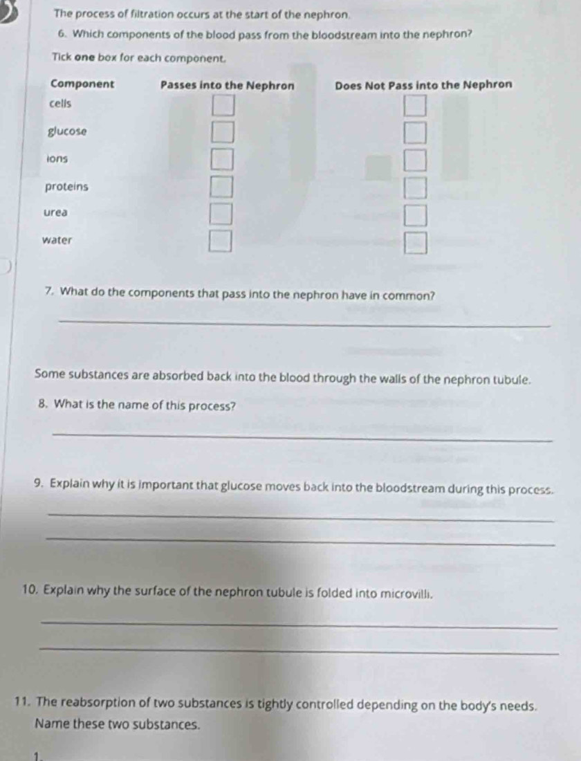 The process of filtration occurs at the start of the nephron. 
6. Which components of the blood pass from the bloodstream into the nephron? 
Tick one box for each component. 
Component Passes into the Nephron Does Not Pass into the Nephron 
cells 
glucose 
ions 
proteins 
urea 
water 
7. What do the components that pass into the nephron have in common? 
_ 
Some substances are absorbed back into the blood through the walls of the nephron tubule. 
8. What is the name of this process? 
_ 
9. Explain why it is important that glucose moves back into the bloodstream during this process. 
_ 
_ 
10. Explain why the surface of the nephron tubule is folded into microvilli. 
_ 
_ 
11. The reabsorption of two substances is tightly controlled depending on the body's needs. 
Name these two substances. 
1.