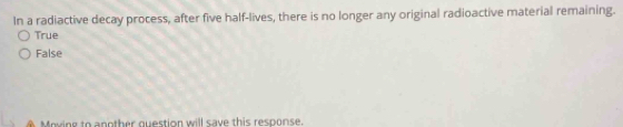 In a radiactive decay process, after five half-lives, there is no longer any original radioactive material remaining.
True
False
Moving to another question will save this response.