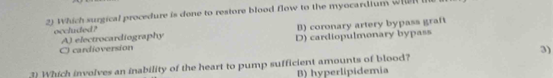 Which surgical procedure is done to restore blood flow to the myocardium when
A) electrocardiography B) coronary artery bypass graft
occluded?
C) cardioversion D) cardiopulmonary bypass
3)
3) Which involves an inability of the heart to pump sufficient amounts of blood?
B) hyperlipidemia